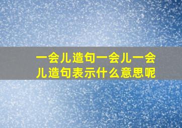 一会儿造句一会儿一会儿造句表示什么意思呢