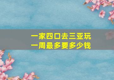 一家四口去三亚玩一周最多要多少钱