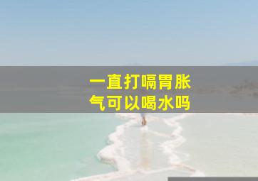 一直打嗝胃胀气可以喝水吗