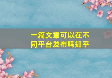 一篇文章可以在不同平台发布吗知乎