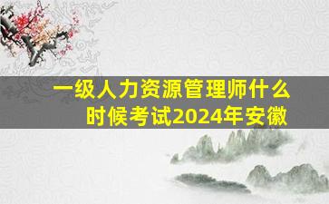 一级人力资源管理师什么时候考试2024年安徽