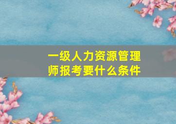 一级人力资源管理师报考要什么条件