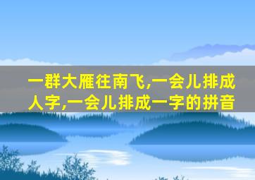 一群大雁往南飞,一会儿排成人字,一会儿排成一字的拼音