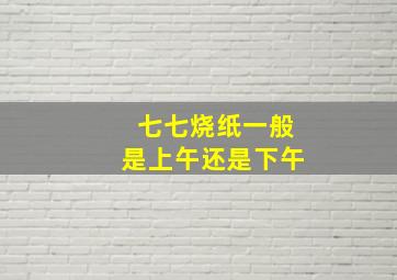 七七烧纸一般是上午还是下午