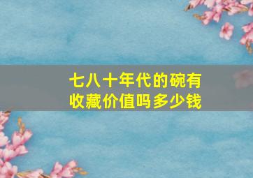 七八十年代的碗有收藏价值吗多少钱