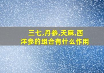 三七,丹参,天麻,西洋参的组合有什么作用