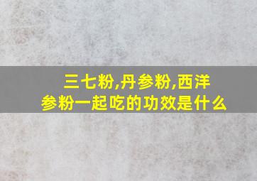 三七粉,丹参粉,西洋参粉一起吃的功效是什么