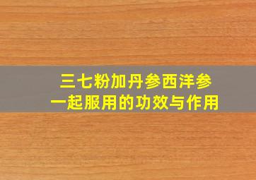 三七粉加丹参西洋参一起服用的功效与作用