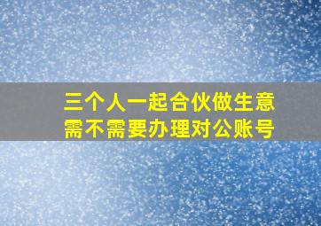 三个人一起合伙做生意需不需要办理对公账号