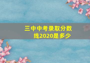 三中中考录取分数线2020是多少