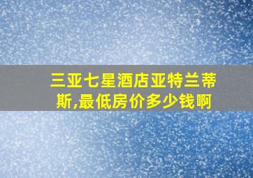 三亚七星酒店亚特兰蒂斯,最低房价多少钱啊