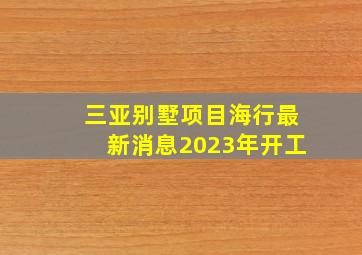 三亚别墅项目海行最新消息2023年开工