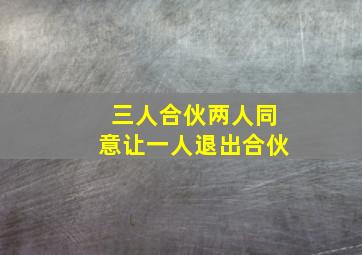 三人合伙两人同意让一人退出合伙