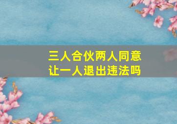 三人合伙两人同意让一人退出违法吗