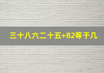 三十八六二十五+82等于几