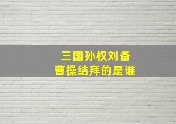 三国孙权刘备曹操结拜的是谁