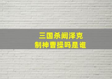 三国杀阚泽克制神曹操吗是谁