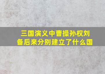 三国演义中曹操孙权刘备后来分别建立了什么国