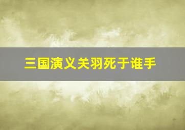 三国演义关羽死于谁手