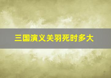 三国演义关羽死时多大