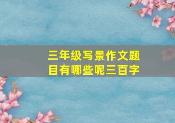 三年级写景作文题目有哪些呢三百字