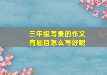 三年级写景的作文有题目怎么写好呢