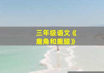 三年级语文《鹿角和鹿腿》