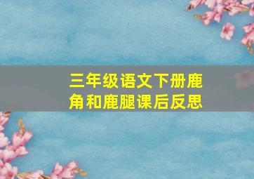 三年级语文下册鹿角和鹿腿课后反思