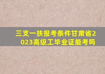 三支一扶报考条件甘肃省2023高级工毕业证能考吗