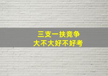 三支一扶竞争大不大好不好考