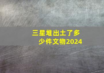 三星堆出土了多少件文物2024