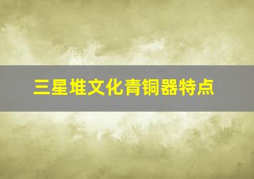 三星堆文化青铜器特点