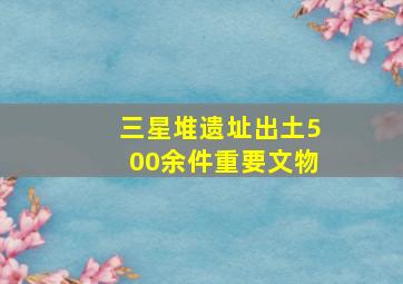 三星堆遗址出土500余件重要文物