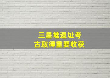 三星堆遗址考古取得重要收获