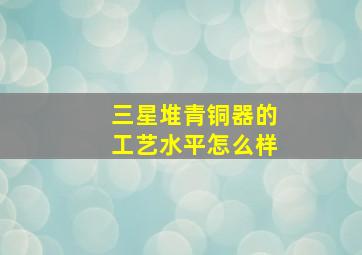 三星堆青铜器的工艺水平怎么样