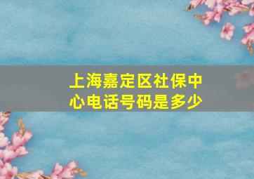 上海嘉定区社保中心电话号码是多少