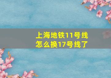 上海地铁11号线怎么换17号线了