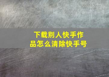 下载别人快手作品怎么清除快手号