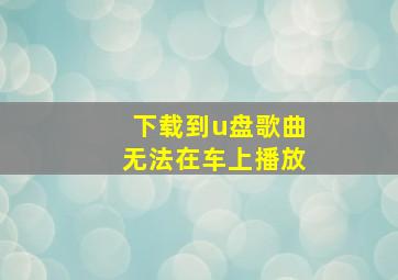 下载到u盘歌曲无法在车上播放