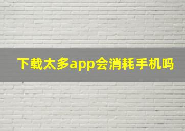 下载太多app会消耗手机吗