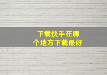 下载快手在哪个地方下载最好