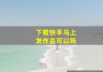 下载快手马上发作品可以吗