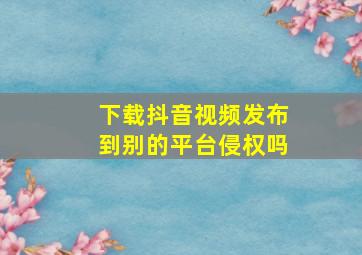 下载抖音视频发布到别的平台侵权吗