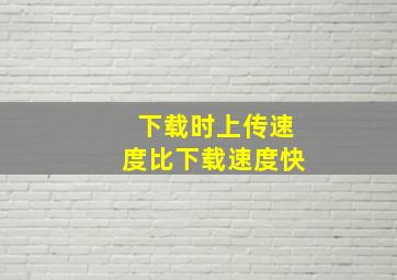 下载时上传速度比下载速度快