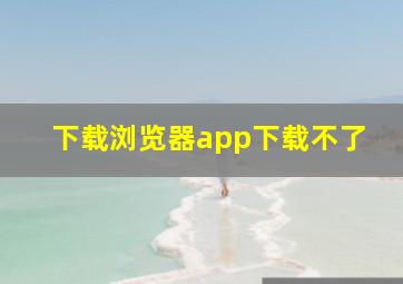 下载浏览器app下载不了