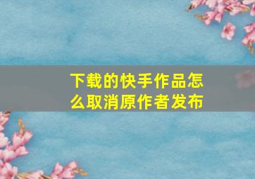 下载的快手作品怎么取消原作者发布