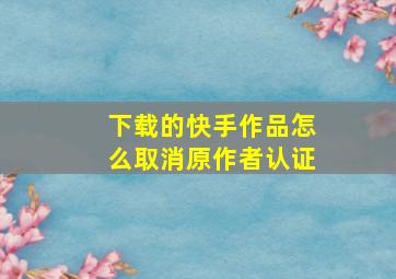 下载的快手作品怎么取消原作者认证