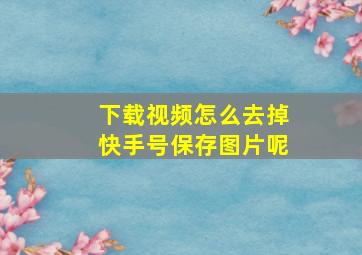 下载视频怎么去掉快手号保存图片呢