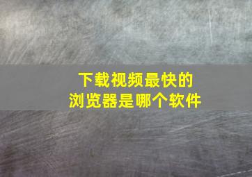 下载视频最快的浏览器是哪个软件