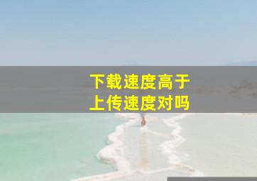 下载速度高于上传速度对吗